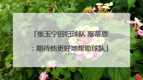 张玉宁回归球队 塞蒂恩：期待他更好地帮助球队