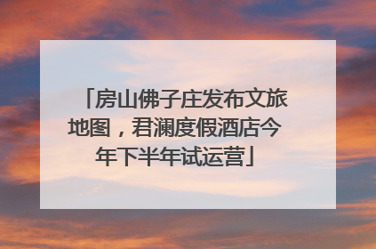 房山佛子庄发布文旅地图，君澜度假酒店今年下半年试运营