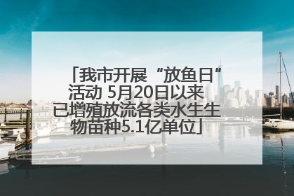 我市开展“放鱼日”活动 5月20日以来已增殖放流各类水生生物苗种5.1亿单位