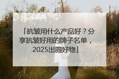 抗皱用什么产品好？分享抗皱好用的牌子名单，2025出圈好物