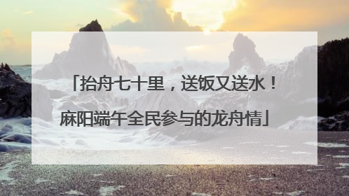 抬舟七十里，送饭又送水！麻阳端午全民参与的龙舟情
