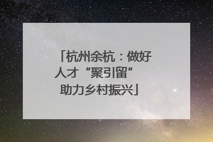 杭州余杭：做好人才“聚引留” 助力乡村振兴