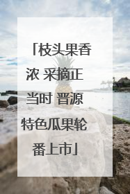 枝头果香浓 采摘正当时 晋源特色瓜果轮番上市