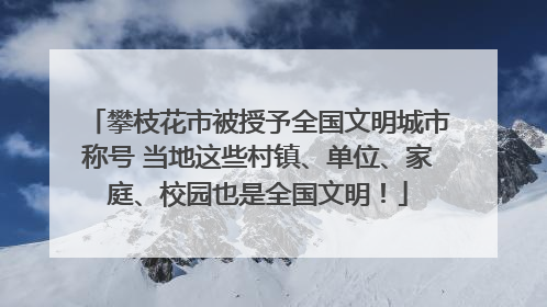 攀枝花市被授予全国文明城市称号 当地这些村镇、单位、家庭、校园也是全国文明！