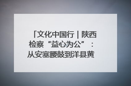 文化中国行｜陕西检察“益心为公”：从安塞腰鼓到洋县黄酒的非遗守护