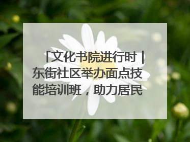 文化书院进行时|东街社区举办面点技能培训班,助力居民就业创业!