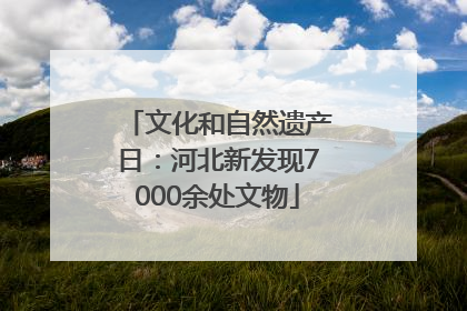 文化和自然遗产日：河北新发现7000余处文物