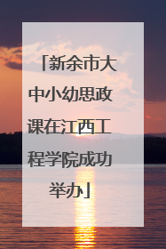 新余市大中小幼思政课在江西工程学院成功举办