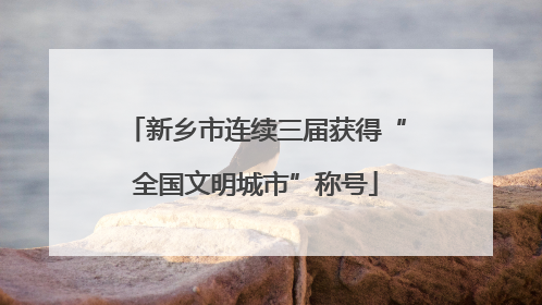 新乡市连续三届获得“全国文明城市”称号