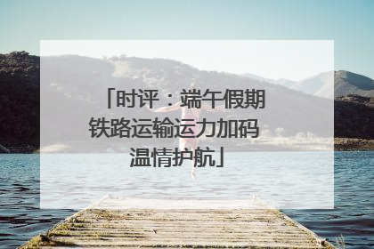 时评：端午假期铁路运输运力加码 温情护航