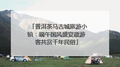 普洱茶马古城旅游小镇：端午国风盛宴邀游客共赏千年民俗