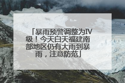 暴雨预警调整为Ⅳ级！今天白天福建南部地区仍有大雨到暴雨，注意防范