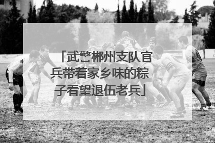 武警郴州支队官兵带着家乡味的粽子看望退伍老兵