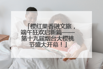 樱红果香融文旅，端午狂欢启新篇——第十九届烟台大樱桃节盛大开幕！