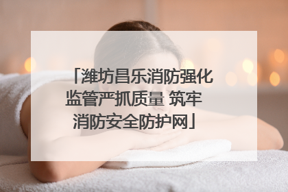 潍坊昌乐消防强化监管严抓质量 筑牢消防安全防护网