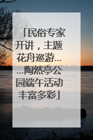 民俗专家开讲，主题花舟巡游……陶然亭公园端午活动丰富多彩