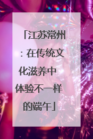 江苏常州：在传统文化滋养中 体验不一样的端午