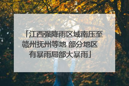 江西强降雨区域南压至赣州抚州等地 部分地区有暴雨局部大暴雨