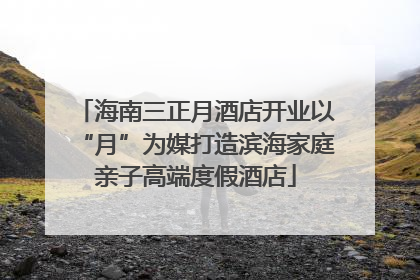 海南三正月酒店开业以“月”为媒打造滨海家庭亲子高端度假酒店
