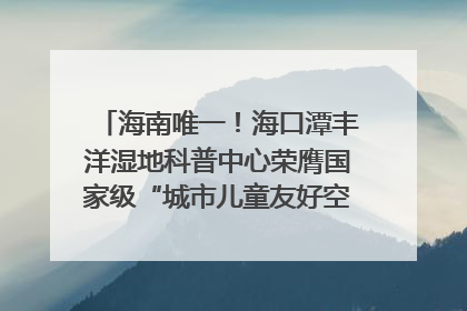 海南唯一！海口潭丰洋湿地科普中心荣膺国家级“城市儿童友好空间建设园区”称号