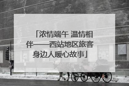 浓情端午 温情相伴——西站地区旅客身边人暖心故事