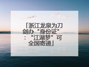 浙江龙泉为刀剑办“身份证”：“江湖梦”可全国寄递