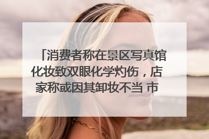 消费者称在景区写真馆化妆致双眼化学灼伤，店家称或因其卸妆不当 市场监管部门介入