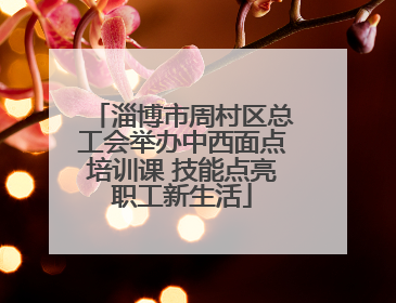 淄博市周村区总工会举办中西面点培训课 技能点亮职工新生活