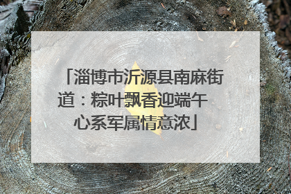 淄博市沂源县南麻街道：粽叶飘香迎端午 心系军属情意浓