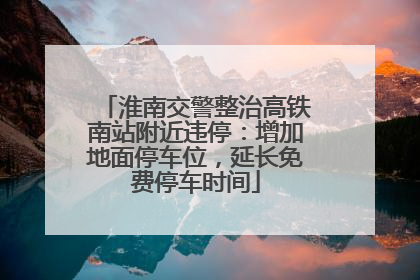 淮南交警整治高铁南站附近违停：增加地面停车位，延长免费停车时间