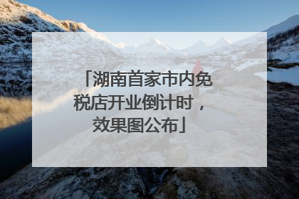 湖南首家市内免税店开业倒计时，效果图公布