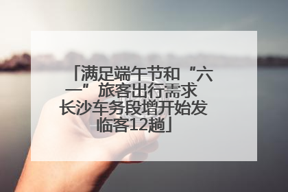 满足端午节和“六一”旅客出行需求 长沙车务段增开始发临客12趟