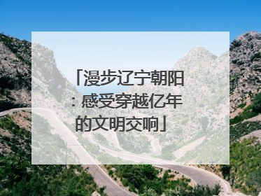 漫步辽宁朝阳：感受穿越亿年的文明交响