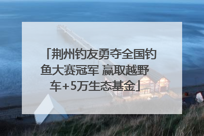 荆州钓友勇夺全国钓鱼大赛冠军 赢取越野车+5万生态基金