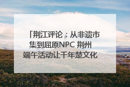 荆江评论：从非遗市集到屈原NPC 荆州端午活动让千年楚文化“破圈”生长