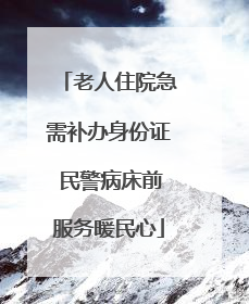 老人住院急需补办身份证 民警病床前服务暖民心
