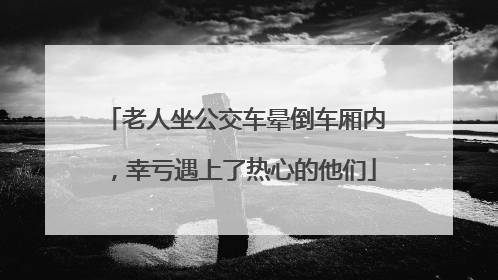 老人坐公交车晕倒车厢内，幸亏遇上了热心的他们