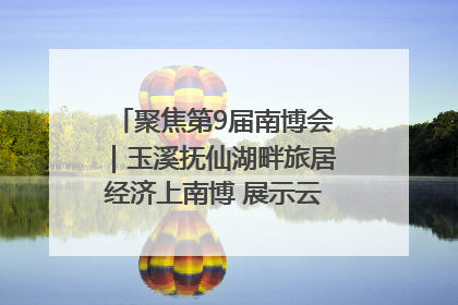 聚焦第9届南博会｜玉溪抚仙湖畔旅居经济上南博 展示云南生活新样本
