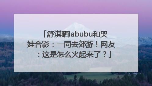 舒淇晒labubu和哭娃合影：一同去郊游！网友：这是怎么火起来了？