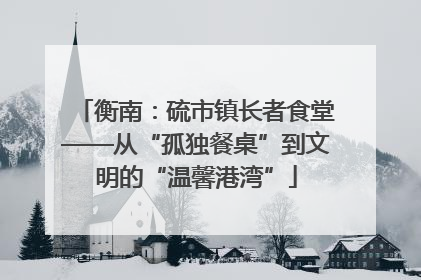 衡南：硫市镇长者食堂——从“孤独餐桌”到文明的“温馨港湾”