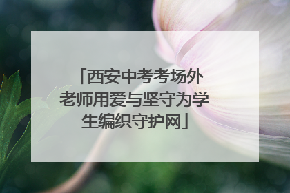 西安中考考场外 老师用爱与坚守为学生编织守护网