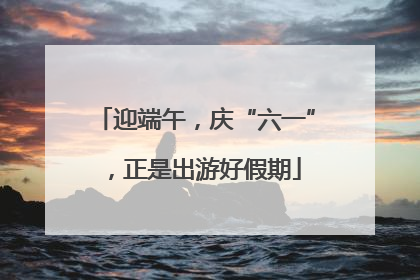 迎端午，庆“六一”，正是出游好假期