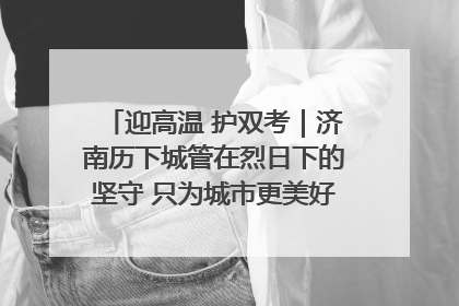 迎高温 护双考｜济南历下城管在烈日下的坚守 只为城市更美好 学子更安心