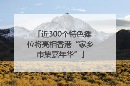 近300个特色摊位将亮相香港“家乡市集嘉年华”