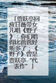贾跃亭回应甘薇带女儿唱《野子》：你们唱得比爸爸好听多了；《野子》曾是贾跃亭“代表作”