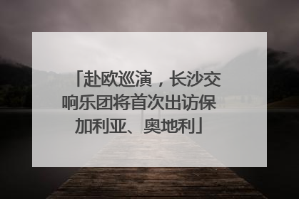 赴欧巡演，长沙交响乐团将首次出访保加利亚、奥地利