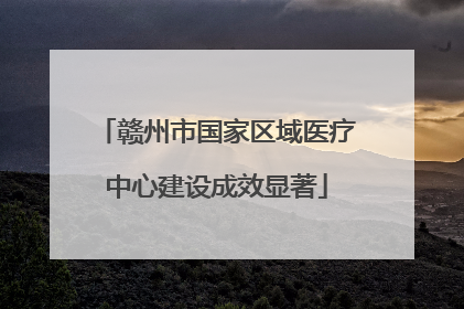 赣州市国家区域医疗中心建设成效显著