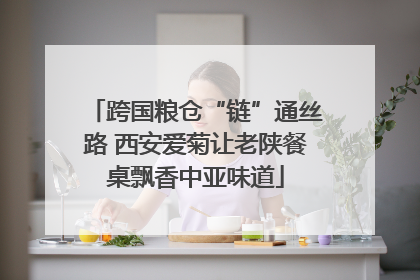 跨国粮仓“链”通丝路 西安爱菊让老陕餐桌飘香中亚味道