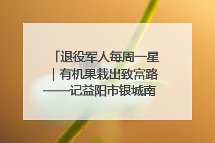 退役军人每周一星｜有机果栽出致富路——记益阳市银城南湖蔬果农民专业合作社总经理晏桂明