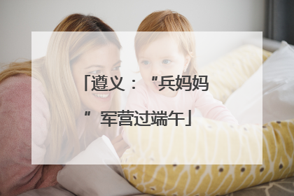 遵义：“兵妈妈”军营过端午